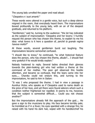 The young lady unrolled the paper and read aloud:
“Cleopatra e i suoi amanti.”
These words were uttered in a gentle voice, but such a deep silence
reigned in the room, that everybody heard them. The improvisatore
bowed profoundly to the young lady, with an air of the deepest
gratitude, and returned to his platform.
“Gentlemen,” said he, turning to the audience: “the lot has indicated
as the subject of improvisation: ‘Cleopatra and her lovers,’ I humbly
request the person who has chosen this theme, to explain to me his
idea: what lovers is it here a question of, perchè la grande regina
haveva molto?”
At these words, several gentlemen burst out laughing. The
improvisatore became somewhat confused.
“I should like to know,” he continued, “to what historical feature
does the person, who has chosen this theme, allude?... I should feel
very grateful if he would kindly explain.”
Nobody hastened to reply. Several ladies directed their glances
towards the plain-looking girl who had written a theme at the
command of her mother. The poor girl observed this hostile
attention, and became so confused, that the tears came into her
eyes.... Charsky could not endure this, and turning to the
improvisatore, he said to him in Italian:
“It was I who proposed the theme. I had in view a passage in
Aurelius Victor, who speaks as if Cleopatra used to name death as
the price of her love, and yet there were found adorers whom such a
condition neither frightened nor repelled. It seems to me, however,
that the subject is somewhat difficult.... Could you not choose
another?”
But the improvisatore already felt the approach of the god.... He
gave a sign to the musicians to play. His face became terribly pale;
he trembled as if in a fever; his eyes sparkled with a strange fire; he
raised with his hand his dark hair, wiped with his handkerchief his
 