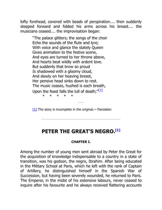 lofty forehead, covered with beads of perspiration.... then suddenly
stepped forward and folded his arms across his breast.... the
musicians ceased.... the improvisation began:
“The palace glitters; the songs of the choir
Echo the sounds of the flute and lyre;
With voice and glance the stately Queen
Gives animation to the festive scene,
And eyes are turned to her throne above,
And hearts beat wildly with ardent love.
But suddenly that brow so proud
Is shadowed with a gloomy cloud,
And slowly on her heaving breast,
Her pensive head sinks down to rest.
The music ceases, hushed is each breath,
Upon the feast falls the lull of death;”[1]
* * * * *
[1] The story is incomplete in the original.—Translator.
PETER THE GREAT’S NEGRO.[1]
CHAPTER I.
Among the number of young men sent abroad by Peter the Great for
the acquisition of knowledge indispensable to a country in a state of
transition, was his godson, the negro, Ibrahim. After being educated
in the Military School at Paris, which he left with the rank of Captain
of Artillery, he distinguished himself in the Spanish War of
Succession, but having been severely wounded, he returned to Paris.
The Emperor, in the midst of his extensive labours, never ceased to
inquire after his favourite and he always received flattering accounts
 