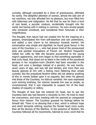 curiosity, although concealed by a show of graciousness, offended
his vanity. The delightful attention of women, almost the sole aim of
our exertions, not only afforded him no pleasure, but even filled him
with bitterness and indignation. He felt that he was for them a kind
of rare beast, a peculiar creature, accidentally brought into the
world, but having with it nothing in common. He even envied people
who remained unnoticed, and considered them fortunate in their
insignificance.
The thought, that nature had not created him for the inspiring of a
passion, emancipated him from self-assertion and vain pretensions,
and added a rare charm to his behaviour towards women. His
conversation was simple and dignified; he found great favour in the
eyes of the Countess L——, who had grown tired of the pronounced
jests and pointed insinuations of French wit. Ibrahim frequently
visited her. Little by little she became accustomed to the young
negro’s appearance, and even began to find something agreeable in
that curly head, that stood out so black in the midst of the powdered
perukes in her reception-room (Ibrahim had been wounded in the
head, and wore a bandage instead of a peruke). He was twenty-
seven years of age, and was tall and slender, and more than one
beauty glanced at him with a feeling more flattering than simple
curiosity. But the prejudiced Ibrahim either did not observe anything
of this or merely looked upon it as coquetry. But when his glances
met those of the Countess, his distrust vanished. Her eyes expressed
such winning kindness, her manner towards him was so simple, so
unconstrained, that it was impossible to suspect her of the least
shadow of coquetry or raillery.
The thought of love had not entered his head, but to see the
Countess each day had become a necessity to him. He tried to meet
her everywhere, and every meeting with her seemed an unexpected
favour from heaven. The Countess guessed his feelings before he
himself did. There is no denying that a love, which is without hope
and which demands nothing, touches the female heart more surely
than all the devices of the libertine. In the presence of Ibrahim, the
Countess followed all his movements, listened to every word that he
 