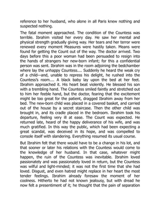 reference to her husband, who alone in all Paris knew nothing and
suspected nothing.
The fatal moment approached. The condition of the Countess was
terrible. Ibrahim visited her every day. He saw her mental and
physical strength gradually giving way. Her tears and her terror were
renewed every moment Measures were hastily taken. Means were
found for getting the Count out of the way. The doctor arrived. Two
days before this a poor woman had been persuaded to resign into
the hands of strangers her new-born infant; for this a confidential
person was sent. Ibrahim was in the room adjoining the bedchamber
where lay the unhappy Countess.... Suddenly he heard the weak cry
of a child—and, unable to repress his delight, he rushed into the
Countess’s room.... A black baby lay upon the bed at her feet.
Ibrahim approached it. His heart beat violently. He blessed his son
with a trembling hand. The Countess smiled faintly and stretched out
to him her feeble hand, but the doctor, fearing that the excitement
might be too great for the patient, dragged Ibrahim away from her
bed. The new-born child was placed in a covered basket, and carried
out of the house by a secret staircase. Then the other child was
brought in, and its cradle placed in the bedroom. Ibrahim took his
departure, feeling very ill at ease. The Count was expected. He
returned late, heard of the happy deliverance of his wife, and was
much gratified. In this way the public, which had been expecting a
great scandal, was deceived in its hope, and was compelled to
console itself with slandering. Everything resumed its usual course.
But Ibrahim felt that there would have to be a change in his lot, and
that sooner or later his relations with the Countess would come to
the knowledge of her husband. In that case, whatever might
happen, the ruin of the Countess was inevitable. Ibrahim loved
passionately and was passionately loved in return, but the Countess
was wilful and light-minded; it was not the first time that she had
loved. Disgust, and even hatred might replace in her heart the most
tender feelings. Ibrahim already foresaw the moment of her
coolness. Hitherto he had not known jealousy, but with dread he
now felt a presentiment of it; he thought that the pain of separation
 