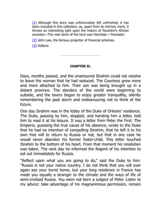 [1] Although this story was unfortunately left unfinished, it has
been included in this collection, as, apart from its intrinsic merit, it
throws an interesting light upon the history of Poushkin’s African
ancestor.—The real name of the hero was Hannibal.—Translator.
[2] John Law, the famous projector of financial schemes.
[3] Voltaire.
CHAPTER II.
Days, months passed, and the enamoured Ibrahim could not resolve
to leave the woman that he had seduced. The Countess grew more
and more attached to him. Their son was being brought up in a
distant province. The slanders of the world were beginning to
subside, and the lovers began to enjoy greater tranquillity, silently
remembering the past storm and endeavouring not to think of the
future.
One day Ibrahim was in the lobby of the Duke of Orleans’ residence.
The Duke, passing by him, stopped, and handing him a letter, told
him to read it at his leisure. It was a letter from Peter the First. The
Emperor, guessing the true cause of his absence, wrote to the Duke
that he had no intention of compelling Ibrahim, that he left it to his
own free will to return to Russia or not, but that in any case he
would never abandon his former foster-child. This letter touched
Ibrahim to the bottom of his heart. From that moment his resolution
was taken. The next day he informed the Regent of his intention to
set out immediately for Russia.
“Reflect upon what you are going to do,” said the Duke to him:
“Russia is not your native country. I do not think that you will ever
again see your torrid home, but your long residence in France has
made you equally a stranger to the climate and the ways of life of
semi-civilized Russia. You were not born a subject of Peter. Listen to
my advice: take advantage of his magnanimous permission, remain
 