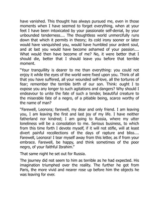 have vanished. This thought has always pursued me, even in those
moments when I have seemed to forget everything, when at your
feet I have been intoxicated by your passionate self-denial, by your
unbounded tenderness.... The thoughtless world unmercifully runs
down that which it permits in theory; its cold irony sooner or later
would have vanquished you, would have humbled your ardent soul,
and at last you would have become ashamed of your passion....
What would then have become of me? No, it were better that I
should die, better that I should leave you before that terrible
moment.
“Your tranquillity is dearer to me than everything: you could not
enjoy it while the eyes of the world were fixed upon you. Think of all
that you have suffered, all your wounded self-love, all the tortures of
fear; remember the terrible birth of our son. Think: ought I to
expose you any longer to such agitations and dangers? Why should I
endeavour to unite the fate of such a tender, beautiful creature to
the miserable fate of a negro, of a pitiable being, scarce worthy of
the name of man?
“Farewell, Leonora; farewell, my dear and only friend. I am leaving
you, I am leaving the first and last joy of my life. I have neither
fatherland nor kindred; I am going to Russia, where my utter
loneliness will be a consolation to me. Serious business, to which
from this time forth I devote myself, if it will not stifle, will at least
divert painful recollections of the days of rapture and bliss....
Farewell, Leonora! I tear myself away from this letter, as if from your
embrace. Farewell, be happy, and think sometimes of the poor
negro, of your faithful Ibrahim.”
That same night he set out for Russia.
The journey did not seem to him as terrible as he had expected. His
imagination triumphed over the reality. The further he got from
Paris, the more vivid and nearer rose up before him the objects he
was leaving for ever.
 