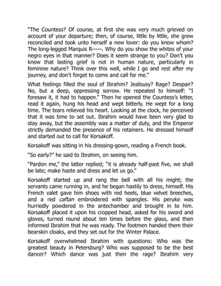 “The Countess? Of course, at first she was very much grieved on
account of your departure; then, of course, little by little, she grew
reconciled and took unto herself a new lover: do you know whom?
The long-legged Marquis R——. Why do you show the whites of your
negro eyes in that manner? Does it seem strange to you? Don’t you
know that lasting grief is not in human nature, particularly in
feminine nature? Think over this well, while I go and rest after my
journey, and don’t forget to come and call for me.”
What feelings filled the soul of Ibrahim? Jealousy? Rage? Despair?
No, but a deep, oppressing sorrow. He repeated to himself: “I
foresaw it, it had to happen.” Then he opened the Countess’s letter,
read it again, hung his head and wept bitterly. He wept for a long
time. The tears relieved his heart. Looking at the clock, he perceived
that it was time to set out. Ibrahim would have been very glad to
stay away, but the assembly was a matter of duty, and the Emperor
strictly demanded the presence of his retainers. He dressed himself
and started out to call for Korsakoff.
Korsakoff was sitting in his dressing-gown, reading a French book.
“So early?” he said to Ibrahim, on seeing him.
“Pardon me,” the latter replied; “it is already half-past five, we shall
be late; make haste and dress and let us go.”
Korsakoff started up and rang the bell with all his might; the
servants came running in, and he began hastily to dress, himself. His
French valet gave him shoes with red heels, blue velvet breeches,
and a red caftan embroidered with spangles. His peruke was
hurriedly powdered in the antechamber and brought in to him.
Korsakoff placed it upon his cropped head, asked for his sword and
gloves, turned round about ten times before the glass, and then
informed Ibrahim that he was ready. The footmen handed them their
bearskin cloaks, and they set out for the Winter Palace.
Korsakoff overwhelmed Ibrahim with questions: Who was the
greatest beauty in Petersburg? Who was supposed to be the best
dancer? Which dance was just then the rage? Ibrahim very
 