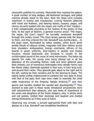 reluctantly gratified his curiosity. Meanwhile they reached the palace.
A great number of long sledges, old-fashioned carriages, and gilded
coaches already stood on the lawn. Near the steps were crowded
coachmen in liveries and moustaches; running footmen glittering
with tinsel and feathers, and bearing staves; hussars, pages, and
clumsy servants loaded with the cloaks and muffs of their masters—
a train indispensable according to the notions of the gentry of that
time. At the sight of Ibrahim, a general murmur arose: “The negro,
the negro, the Czar’s negro!” He hurriedly conducted Korsakoff
through this motley crowd. The Court lackey opened wide the doors
to them, and they entered the hall. Korsakoff was dumfounded.... In
the large room, illuminated by tallow candles, which burnt dimly
amidst clouds of tobacco smoke, magnates with blue ribbons across
their shoulders, ambassadors, foreign merchants, officers of the
Guards in green uniforms, ship-masters in jackets and striped
trousers, moved backwards and forwards in crowds to the
uninterrupted sound of the music of wind instruments. The ladies sat
against the walls, the young ones being decked out in all the
splendour of the prevailing fashion. Gold and silver glittered upon
their dresses; out of monstrous farthingales their slender forms rose
like flower stalks; diamonds sparkled in their ears, in their long curls,
and around their necks. They glanced gaily about to the right and to
the left, waiting for their cavaliers and for the dancing to begin. The
elderly ladies craftily endeavoured to combine the new style of dress
with that of the past; their caps were made to resemble the small
sable head-dress of the Empress Natalia Kirilovna,[2] and their
gowns and mantles recalled the sarafan and doushegreika.[3] They
seemed to take part in these newly introduced amusements more
with astonishment than pleasure, and cast looks of resentment at
the wives and daughters of the Dutch skippers, who, in dimity skirts
and red jackets, knitted their stockings and laughed and chatted
among themselves as if they were at home.
Observing new arrivals, a servant approached them with beer and
glasses on a tray. Korsakoff was completely bewildered.
 