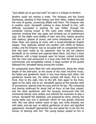 “Que diable est ce que tout cela?” he said in a whisper to Ibrahim.
Ibrahim could not repress a smile. The Empress and the Grand
Duchesses, dazzling in their beauty and their attire, walked through
the rows of guests, conversing affably with them. The Emperor was
in another room. Korsakoff, wishing to show himself to him, with
difficulty succeeded in pushing his way thither through the
constantly moving crowd. In this room were chiefly foreigners,
solemnly smoking their clay pipes and drinking out of earthenware
jugs. On the tables were bottles of beer and wine, leather pouches
with tobacco, glasses of punch, and some chessboards. At one of
these Peter was playing at chess with a broad-shouldered English
skipper. They zealously saluted one another with whiffs of tobacco
smoke, and the Emperor was so occupied with an unexpected move
that had been made by his opponent, that he did not observe
Korsakoff, as he smirked and capered about them. Just then a stout
gentleman, with a large bouquet upon his breast, rushed hurriedly
into the room and announced in a loud voice that the dancing had
commenced, and immediately retired. A large number of the guests
followed him, Korsakoff being among the number.
An unexpected scene filled him with astonishment. Along the whole
length of the ball-room, to the sound of the most mournful music,
the ladies and gentlemen stood in two rows facing each other; the
gentlemen bowed low, the ladies curtsied still lower, first to the
front, then to the right, then to the left, then again to the front,
again to the right, and so on. Korsakoff, gazing at this peculiar style
of amusement, opened wide his eyes and bit his lips. The curtseying
and bowing continued for about half an hour; at last they ceased,
and the stout gentleman with the bouquet announced that the
ceremonial dances were ended, and ordered the musicians to play a
minuet. Korsakoff felt delighted, and prepared-to shine. Among the
young ladies was one in particular whom he was greatly charmed
with. She was about sixteen years of age, was richly dressed, but
with taste, and sat near an elderly gentleman of stern and dignified
appearance. Korsakoff approached her and asked her to do him the
honour of dancing with him. The young beauty looked at him in
 