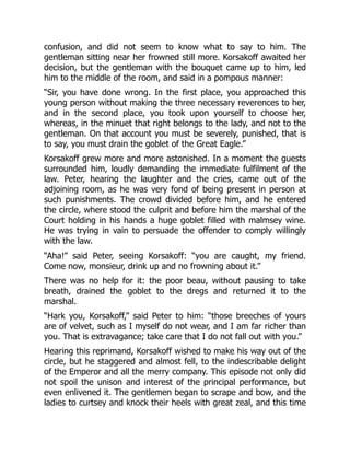 confusion, and did not seem to know what to say to him. The
gentleman sitting near her frowned still more. Korsakoff awaited her
decision, but the gentleman with the bouquet came up to him, led
him to the middle of the room, and said in a pompous manner:
“Sir, you have done wrong. In the first place, you approached this
young person without making the three necessary reverences to her,
and in the second place, you took upon yourself to choose her,
whereas, in the minuet that right belongs to the lady, and not to the
gentleman. On that account you must be severely, punished, that is
to say, you must drain the goblet of the Great Eagle.”
Korsakoff grew more and more astonished. In a moment the guests
surrounded him, loudly demanding the immediate fulfilment of the
law. Peter, hearing the laughter and the cries, came out of the
adjoining room, as he was very fond of being present in person at
such punishments. The crowd divided before him, and he entered
the circle, where stood the culprit and before him the marshal of the
Court holding in his hands a huge goblet filled with malmsey wine.
He was trying in vain to persuade the offender to comply willingly
with the law.
“Aha!” said Peter, seeing Korsakoff: “you are caught, my friend.
Come now, monsieur, drink up and no frowning about it.”
There was no help for it: the poor beau, without pausing to take
breath, drained the goblet to the dregs and returned it to the
marshal.
“Hark you, Korsakoff,” said Peter to him: “those breeches of yours
are of velvet, such as I myself do not wear, and I am far richer than
you. That is extravagance; take care that I do not fall out with you.”
Hearing this reprimand, Korsakoff wished to make his way out of the
circle, but he staggered and almost fell, to the indescribable delight
of the Emperor and all the merry company. This episode not only did
not spoil the unison and interest of the principal performance, but
even enlivened it. The gentlemen began to scrape and bow, and the
ladies to curtsey and knock their heels with great zeal, and this time
 