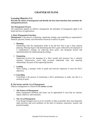 Copyright © 2017 Pearson Education, Inc. 5-3
CHAPTER OUTLINE
Learning Objective 5-1:
Describe the nature of management and identify the four basic functions that constitute the
management process.
The Management Process
All corporations depend on effective management; the principles of management apply to all
kinds and sizes of organizations.
A. Basic Management Functions
Management is the process of planning, organizing, leading, and controlling an organization’s
financial, physical, human, and information resources to achieve its goals.
1. Planning
Determining what the organization needs to do and how best to get it done requires
planning. Planning begins with determining the firm’s goals, followed by development of
a comprehensive strategy for achieving those goals, and designing tactical and
operational plans for implementing the strategy.
2. Organizing
Organizing involves the arranging of a firm’s people and resources into a coherent
structure. Organization charts help everyone understand roles and reporting
relationships, key parts of the organizing function.
3. Leading
When leading, a manager works to guide and motivate employees to meet the firm’s
objectives.
4. Controlling
Controlling is the process of monitoring a firm’s performance to make sure that it is
meeting its goals.
B. The Science and the Art of Management
Effective management is a blend of both science and art.
1. The Science of Management
Many management problems and issues can be approached in ways that are rational,
logical, objective, and systematic.
2. The Art of Management
Even though managers may try to be scientific as often as possible, they must frequently
make decisions and solve problems on the basis of intuition, experience, instinct, and
personal insights.
 