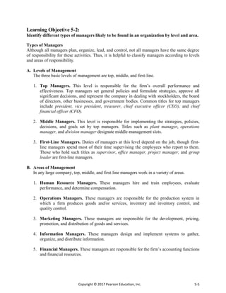 Copyright © 2017 Pearson Education, Inc. 5-5
Learning Objective 5-2:
Identify different types of managers likely to be found in an organization by level and area.
Types of Managers
Although all managers plan, organize, lead, and control, not all managers have the same degree
of responsibility for these activities. Thus, it is helpful to classify managers according to levels
and areas of responsibility.
A. Levels of Management
The three basic levels of management are top, middle, and first-line.
1. Top Managers. This level is responsible for the firm’s overall performance and
effectiveness. Top managers set general policies and formulate strategies, approve all
significant decisions, and represent the company in dealing with stockholders, the board
of directors, other businesses, and government bodies. Common titles for top managers
include president, vice president, treasurer, chief executive officer (CEO), and chief
financial officer (CFO).
2. Middle Managers. This level is responsible for implementing the strategies, policies,
decisions, and goals set by top managers. Titles such as plant manager, operations
manager, and division manager designate middle-management slots.
3. First-Line Managers. Duties of managers at this level depend on the job, though first-
line managers spend most of their time supervising the employees who report to them.
Those who hold such titles as supervisor, office manager, project manager, and group
leader are first-line managers.
B. Areas of Management
In any large company, top, middle, and first-line managers work in a variety of areas.
1. Human Resource Managers. These managers hire and train employees, evaluate
performance, and determine compensation.
2. Operations Managers. These managers are responsible for the production system in
which a firm produces goods and/or services, inventory and inventory control, and
quality control.
3. Marketing Managers. These managers are responsible for the development, pricing,
promotion, and distribution of goods and services.
4. Information Managers. These managers design and implement systems to gather,
organize, and distribute information.
5. Financial Managers. These managers are responsible for the firm’s accounting functions
and financial resources.
 