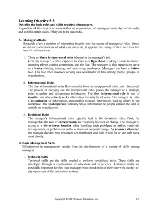 Copyright © 2017 Pearson Education, Inc. 5-7
Learning Objective 5-3:
Describe the basic roles and skills required of managers.
Regardless of their levels or areas within an organization, all managers must play certain roles
and exhibit certain skills if they are to be successful.
A. Managerial Roles
Research offers a number of interesting insights into the nature of managerial roles. Based
on detailed observations of what executives do, it appears that many of their activities fall
into 10 different roles.
1. There are three interpersonal roles inherent in the manager’s job.
First, the manager is often expected to serve as a figurehead—taking visitors to dinner,
attending ribbon-cutting ceremonies, and the like. The manager is also expected to serve
as a leader—hiring, training, and motivating employees. Managers can have a liaison
role. This role often involves serving as a coordinator or link among people, groups, or
organizations.
2. Informational Roles
The three informational roles flow naturally from the interpersonal roles just discussed.
The process of carrying out the interpersonal roles places the manager at a strategic
point to gather and disseminate information. The first informational role is that of
monitor, one who actively seeks information that may be of value. The manager is also
a disseminator of information, transmitting relevant information back to others in the
workplace. The spokesperson formally relays information to people outside the unit or
outside the organization.
3. Decisional Roles
The manager’s informational roles typically lead to the decisional roles. First, the
manager has the role of entrepreneur, the voluntary initiator of change. The manager is
acting as a disturbance handler when handling such problems as strikes, copyright
infringements, or problems in public relations or corporate image. As resource allocator,
the manager decides how resources are distributed and with whom he or she will work
most closely.
B. Basic Management Skills
Effectiveness in management results from the development of a variety of skills among
managers.
1. Technical Skills
Technical skills are the skills needed to perform specialized tasks. These skills are
developed through a combination of education and experience. Technical skills are
especially important for first-line managers who spend most of their time with the day-to-
day operations of the production system.
 