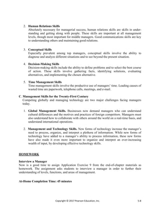 Copyright © 2017 Pearson Education, Inc. 5-8
2. Human Relations Skills
Absolutely necessary for managerial success, human relations skills are skills in under-
standing and getting along with people. These skills are important at all management
levels, though most important for middle managers. Good communications skills are key
to understanding others and maintaining good relations.
3. Conceptual Skills
Especially prevalent among top managers, conceptual skills involve the ability to
diagnose and analyze different situations and to see beyond the present situation.
4. Decision-Making Skills
Decision-making skills include the ability to define problems and to select the best course
of action. These skills involve gathering facts, identifying solutions, evaluating
alternatives, and implementing the chosen alternative.
5. Time Management Skills
Time management skills involve the productive use of managers’ time. Leading causes of
wasted time are paperwork, telephone calls, meetings, and e-mail.
C. Management Skills for the Twenty-First Century
Competing globally and managing technology are two major challenges facing managers
today.
1. Global Management Skills. Businesses now demand managers who can understand
cultural differences and the motives and practices of foreign competitors. Managers must
also understand how to collaborate with others around the world on a real-time basis, and
understand international operations.
2. Management and Technology Skills. New forms of technology increase the manager’s
need to process, organize, and interpret a plethora of information. While new forms of
technology have added to a manager’s ability to process information, these new forms
have also made it even more important to organize and interpret an ever-increasing
wealth of input, by developing effective technology skills.
HOMEWORK
Interview a Manager
Now is a good time to assign Application Exercise 9 from the end-of-chapter materials as
homework. The assignment asks students to interview a manager in order to further their
understanding of levels, functions, and areas of management.
At-Home Completion Time: 45 minutes
 