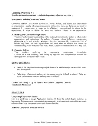 Copyright © 2017 Pearson Education, Inc. 5-13
Learning Objective 5-6:
Describe the development and explain the importance of corporate culture.
Management and the Corporate Culture
Corporate culture—the shared experiences, stories, beliefs, and norms that characterize
an organization—greatly influences management philosophy, style, and behavior and must be
understood by management in order to be effectively communicated to others in the
organization. It helps to define the work and business climate in an organization.
A. Building and Communicating Culture
This involves having an understanding of the culture, transmitting the culture to others in the
organization, and maintaining the culture. Corporate culture influences management
philosophy, style, and behavior. Managers, therefore, must carefully consider the kind of
culture they want for their organizations and then work to nourish that culture by
communicating with everyone who works there. Effective communication is a key task.
B. Changing Culture
This involves analyzing the company’s environment, formulating
a vision of a new company, and setting up appraisal and compensation systems for
employees who enforce the new values.
QUICK QUESTIONS
 What is the corporate culture at your job? In the U.S. Marine Corps? On a football team?
In a beauty salon?
 What types of corporate cultures are the easiest or most difficult to change? What are
some variables that make such change easy or difficult?
Use In-Class Activity 5: Up for Debate: Who Creates Corporate Culture?
Time Limit: 30 minutes
HOMEWORK
Comparing Corporate Cultures
Now is a good time to assign Application Exercise 10 from the end-of-chapter materials as
homework. The assignment gives students an opportunity to compare and contrast the corporate
cultures of two local companies with which they are familiar.
At-Home Completion Time: 30 minutes
 