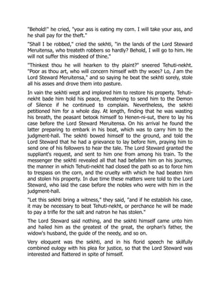 "Behold!" he cried, "your ass is eating my corn. I will take your ass, and
he shall pay for the theft."
"Shall I be robbed," cried the sekhti, "in the lands of the Lord Steward
Meruitensa, who treateth robbers so hardly? Behold, I will go to him. He
will not suffer this misdeed of thine."
"Thinkest thou he will hearken to thy plaint?" sneered Tehuti-nekht.
"Poor as thou art, who will concern himself with thy woes? Lo, I am the
Lord Steward Meruitensa," and so saying he beat the sekhti sorely, stole
all his asses and drove them into pasture.
In vain the sekhti wept and implored him to restore his property. Tehuti-
nekht bade him hold his peace, threatening to send him to the Demon
of Silence if he continued to complain. Nevertheless, the sekhti
petitioned him for a whole day. At length, finding that he was wasting
his breath, the peasant betook himself to Henen-ni-sut, there to lay his
case before the Lord Steward Meruitensa. On his arrival he found the
latter preparing to embark in his boat, which was to carry him to the
judgment-hall. The sekhti bowed himself to the ground, and told the
Lord Steward that he had a grievance to lay before him, praying him to
send one of his followers to hear the tale. The Lord Steward granted the
suppliant's request, and sent to him one from among his train. To the
messenger the sekhti revealed all that had befallen him on his journey,
the manner in which Tehuti-nekht had closed the path so as to force him
to trespass on the corn, and the cruelty with which he had beaten him
and stolen his property. In due time these matters were told to the Lord
Steward, who laid the case before the nobles who were with him in the
judgment-hall.
"Let this sekhti bring a witness," they said, "and if he establish his case,
it may be necessary to beat Tehuti-nekht, or perchance he will be made
to pay a trifle for the salt and natron he has stolen."
The Lord Steward said nothing, and the sekhti himself came unto him
and hailed him as the greatest of the great, the orphan's father, the
widow's husband, the guide of the needy, and so on.
Very eloquent was the sekhti, and in his florid speech he skilfully
combined eulogy with his plea for justice, so that the Lord Steward was
interested and flattered in spite of himself.
 