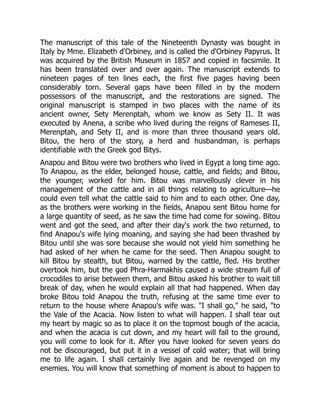 The manuscript of this tale of the Nineteenth Dynasty was bought in
Italy by Mme. Elizabeth d'Orbiney, and is called the d'Orbiney Papyrus. It
was acquired by the British Museum in 1857 and copied in facsimile. It
has been translated over and over again. The manuscript extends to
nineteen pages of ten lines each, the first five pages having been
considerably torn. Several gaps have been filled in by the modern
possessors of the manuscript, and the restorations are signed. The
original manuscript is stamped in two places with the name of its
ancient owner, Sety Merenptah, whom we know as Sety II. It was
executed by Anena, a scribe who lived during the reigns of Rameses II,
Merenptah, and Sety II, and is more than three thousand years old.
Bitou, the hero of the story, a herd and husbandman, is perhaps
identifiable with the Greek god Bitys.
Anapou and Bitou were two brothers who lived in Egypt a long time ago.
To Anapou, as the elder, belonged house, cattle, and fields; and Bitou,
the younger, worked for him. Bitou was marvellously clever in his
management of the cattle and in all things relating to agriculture—he
could even tell what the cattle said to him and to each other. One day,
as the brothers were working in the fields, Anapou sent Bitou home for
a large quantity of seed, as he saw the time had come for sowing. Bitou
went and got the seed, and after their day's work the two returned, to
find Anapou's wife lying moaning, and saying she had been thrashed by
Bitou until she was sore because she would not yield him something he
had asked of her when he came for the seed. Then Anapou sought to
kill Bitou by stealth, but Bitou, warned by the cattle, fled. His brother
overtook him, but the god Phra-Harmakhis caused a wide stream full of
crocodiles to arise between them, and Bitou asked his brother to wait till
break of day, when he would explain all that had happened. When day
broke Bitou told Anapou the truth, refusing at the same time ever to
return to the house where Anapou's wife was. "I shall go," he said, "to
the Vale of the Acacia. Now listen to what will happen. I shall tear out
my heart by magic so as to place it on the topmost bough of the acacia,
and when the acacia is cut down, and my heart will fall to the ground,
you will come to look for it. After you have looked for seven years do
not be discouraged, but put it in a vessel of cold water; that will bring
me to life again. I shall certainly live again and be revenged on my
enemies. You will know that something of moment is about to happen to
 