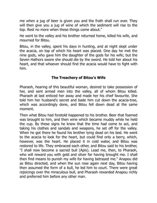 me when a jug of beer is given you and the froth shall run over. They
will then give you a jug of wine of which the sediment will rise to the
top. Rest no more when these things come about."
He went to the valley and his brother returned home, killed his wife, and
mourned for Bitou.
Bitou, in the valley, spent his days in hunting, and at night slept under
the acacia, on top of which his heart was placed. One day he met the
nine gods, who gave him the daughter of the gods for his wife; but the
Seven Hathors swore she should die by the sword. He told her about his
heart, and that whoever should find the acacia would have to fight with
him.
The Treachery of Bitou's Wife
Pharaoh, hearing of this beautiful woman, desired to take possession of
her, and sent armed men into the valley, all of whom Bitou killed.
Pharaoh at last enticed her away and made her his chief favourite. She
told him her husband's secret and bade him cut down the acacia-tree,
which was accordingly done, and Bitou fell down dead at the same
moment.
Then what Bitou had foretold happened to his brother. Beer that foamed
was brought to him, and then wine which became muddy while he held
the cup. By these signs he knew that the time had come to act, and
taking his clothes and sandals and weapons, he set off for the valley.
When he got there he found his brother lying dead on his bed. He went
to the acacia to look for the heart, but could find only a berry, which,
however, was the heart. He placed it in cold water, and Bitou was
restored to life. They embraced each other, and Bitou said to his brother,
"I shall now become a sacred bull (Apis). Lead me, then, to Pharaoh,
who will reward you with gold and silver for having brought me. I shall
then find means to punish my wife for having betrayed me." Anapou did
as Bitou directed, and when the sun rose again next day, Bitou having
then assumed the form of a bull, he led him to court. There were great
rejoicings over the miraculous bull, and Pharaoh rewarded Anapou richly
and preferred him before any other man.
 