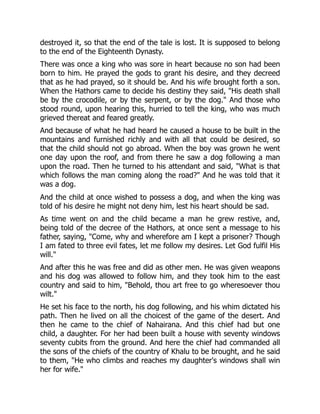 destroyed it, so that the end of the tale is lost. It is supposed to belong
to the end of the Eighteenth Dynasty.
There was once a king who was sore in heart because no son had been
born to him. He prayed the gods to grant his desire, and they decreed
that as he had prayed, so it should be. And his wife brought forth a son.
When the Hathors came to decide his destiny they said, "His death shall
be by the crocodile, or by the serpent, or by the dog." And those who
stood round, upon hearing this, hurried to tell the king, who was much
grieved thereat and feared greatly.
And because of what he had heard he caused a house to be built in the
mountains and furnished richly and with all that could be desired, so
that the child should not go abroad. When the boy was grown he went
one day upon the roof, and from there he saw a dog following a man
upon the road. Then he turned to his attendant and said, "What is that
which follows the man coming along the road?" And he was told that it
was a dog.
And the child at once wished to possess a dog, and when the king was
told of his desire he might not deny him, lest his heart should be sad.
As time went on and the child became a man he grew restive, and,
being told of the decree of the Hathors, at once sent a message to his
father, saying, "Come, why and wherefore am I kept a prisoner? Though
I am fated to three evil fates, let me follow my desires. Let God fulfil His
will."
And after this he was free and did as other men. He was given weapons
and his dog was allowed to follow him, and they took him to the east
country and said to him, "Behold, thou art free to go wheresoever thou
wilt."
He set his face to the north, his dog following, and his whim dictated his
path. Then he lived on all the choicest of the game of the desert. And
then he came to the chief of Nahairana. And this chief had but one
child, a daughter. For her had been built a house with seventy windows
seventy cubits from the ground. And here the chief had commanded all
the sons of the chiefs of the country of Khalu to be brought, and he said
to them, "He who climbs and reaches my daughter's windows shall win
her for wife."
 