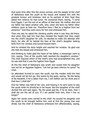 And some time after this the prince arrived, and the people of the chief
of Nahairana took the youth to the house and treated him with the
greatest honour and kindness. And as he partook of their food they
asked him whence he had come. He answered them, saying, "I come
from Egypt; I am the son of an officer of that land. My mother died and
my father has taken another wife, who, when she bore my father other
children, grew to hate me. Therefore have I fled as a fugitive from her
presence." And they were sorry for him and embraced him.
Then one day he asked the climbing youths what it was they did there.
And when they told him that they climbed the height that they might
win the chief's daughter for wife, he decided to make the attempt with
them, for afar off he beheld the face of the chief's daughter looking
forth from her window and turned toward them.
And he climbed the dizzy height and reached her window. So glad was
she that she kissed and embraced him.
And thinking to make glad the heart of her father, a messenger went to
him, saying, "One of the youths hath reached thy daughter's window."
The chief inquired which of the chief's sons had accomplished this, and
he was told that it was the fugitive from Egypt.
At this the chief of Nahairana was wroth and vowed that his daughter
was not for an Egyptian fugitive. "Let him go back whence he came!" he
cried.
An attendant hurried to warn the youth, but the maiden held him fast
and would not let him go. She swore by the gods, saying, "By the being
of Ra Harakhti, if he is taken from me, I will neither eat nor drink and in
that hour I shall die!"
And her father was told of her vow, and hearing it he sent some to slay
the youth while he should be in his house. But the daughter of the chief
divined this and said again, "By the great god Ra, if he be slain, then I
shall die ere the set of sun. If I am parted from him, then I live no
longer!"
Again her words were carried to the chief. He caused his daughter and
the youth to be brought before him, and at first the young man was
afraid, but the chief of Nahairana embraced him affectionately, saying,
 