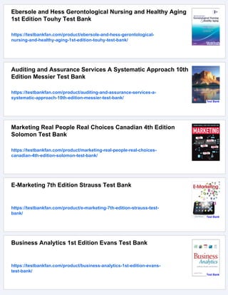 Ebersole and Hess Gerontological Nursing and Healthy Aging
1st Edition Touhy Test Bank
https://testbankfan.com/product/ebersole-and-hess-gerontological-
nursing-and-healthy-aging-1st-edition-touhy-test-bank/
Auditing and Assurance Services A Systematic Approach 10th
Edition Messier Test Bank
https://testbankfan.com/product/auditing-and-assurance-services-a-
systematic-approach-10th-edition-messier-test-bank/
Marketing Real People Real Choices Canadian 4th Edition
Solomon Test Bank
https://testbankfan.com/product/marketing-real-people-real-choices-
canadian-4th-edition-solomon-test-bank/
E-Marketing 7th Edition Strauss Test Bank
https://testbankfan.com/product/e-marketing-7th-edition-strauss-test-
bank/
Business Analytics 1st Edition Evans Test Bank
https://testbankfan.com/product/business-analytics-1st-edition-evans-
test-bank/
 