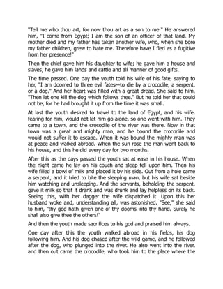 "Tell me who thou art, for now thou art as a son to me." He answered
him, "I come from Egypt; I am the son of an officer of that land. My
mother died and my father has taken another wife, who, when she bore
my father children, grew to hate me. Therefore have I fled as a fugitive
from her presence!"
Then the chief gave him his daughter to wife; he gave him a house and
slaves, he gave him lands and cattle and all manner of good gifts.
The time passed. One day the youth told his wife of his fate, saying to
her, "I am doomed to three evil fates—to die by a crocodile, a serpent,
or a dog." And her heart was filled with a great dread. She said to him,
"Then let one kill the dog which follows thee." But he told her that could
not be, for he had brought it up from the time it was small.
At last the youth desired to travel to the land of Egypt, and his wife,
fearing for him, would not let him go alone, so one went with him. They
came to a town, and the crocodile of the river was there. Now in that
town was a great and mighty man, and he bound the crocodile and
would not suffer it to escape. When it was bound the mighty man was
at peace and walked abroad. When the sun rose the man went back to
his house, and this he did every day for two months.
After this as the days passed the youth sat at ease in his house. When
the night came he lay on his couch and sleep fell upon him. Then his
wife filled a bowl of milk and placed it by his side. Out from a hole came
a serpent, and it tried to bite the sleeping man, but his wife sat beside
him watching and unsleeping. And the servants, beholding the serpent,
gave it milk so that it drank and was drunk and lay helpless on its back.
Seeing this, with her dagger the wife dispatched it. Upon this her
husband woke and, understanding all, was astonished. "See," she said
to him, "thy god hath given one of thy dooms into thy hand. Surely he
shall also give thee the others!"
And then the youth made sacrifices to his god and praised him always.
One day after this the youth walked abroad in his fields, his dog
following him. And his dog chased after the wild game, and he followed
after the dog, who plunged into the river. He also went into the river,
and then out came the crocodile, who took him to the place where the
 