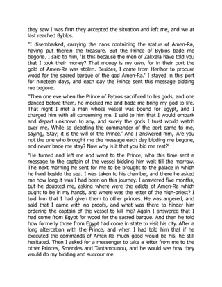 they saw I was firm they accepted the situation and left me, and we at
last reached Byblos.
"I disembarked, carrying the naos containing the statue of Amen-Ra,
having put therein the treasure. But the Prince of Byblos bade me
begone. I said to him, 'Is this because the men of Zakkala have told you
that I took their money? That money is my own, for in their port the
gold of Amen-Ra was stolen. Besides, I come from Herihor to procure
wood for the sacred barque of the god Amen-Ra.' I stayed in this port
for nineteen days, and each day the Prince sent this message bidding
me begone.
"Then one eve when the Prince of Byblos sacrificed to his gods, and one
danced before them, he mocked me and bade me bring my god to life.
That night I met a man whose vessel was bound for Egypt, and I
charged him with all concerning me. I said to him that I would embark
and depart unknown to any, and surely the gods I trust would watch
over me. While so debating the commander of the port came to me,
saying, 'Stay; it is the will of the Prince.' And I answered him, 'Are you
not the one who brought me the message each day bidding me begone,
and never bade me stay? Now why is it that you bid me rest?'
"He turned and left me and went to the Prince, who this time sent a
message to the captain of the vessel bidding him wait till the morrow.
The next morning he sent for me to be brought to the palace in which
he lived beside the sea. I was taken to his chamber, and there he asked
me how long it was I had been on this journey. I answered five months,
but he doubted me, asking where were the edicts of Amen-Ra which
ought to be in my hands, and where was the letter of the high-priest? I
told him that I had given them to other princes. He was angered, and
said that I came with no proofs, and what was there to hinder him
ordering the captain of the vessel to kill me? Again I answered that I
had come from Egypt for wood for the sacred barque. And then he told
how formerly those from Egypt had come in state to visit his city. After a
long altercation with the Prince, and when I had told him that if he
executed the commands of Amen-Ra much good would be his, he still
hesitated. Then I asked for a messenger to take a letter from me to the
other Princes, Smendes and Tantamounou, and he would see how they
would do my bidding and succour me.
 