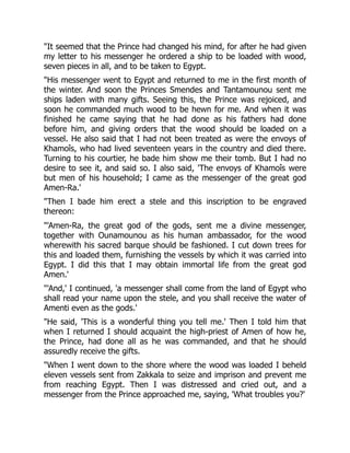 "It seemed that the Prince had changed his mind, for after he had given
my letter to his messenger he ordered a ship to be loaded with wood,
seven pieces in all, and to be taken to Egypt.
"His messenger went to Egypt and returned to me in the first month of
the winter. And soon the Princes Smendes and Tantamounou sent me
ships laden with many gifts. Seeing this, the Prince was rejoiced, and
soon he commanded much wood to be hewn for me. And when it was
finished he came saying that he had done as his fathers had done
before him, and giving orders that the wood should be loaded on a
vessel. He also said that I had not been treated as were the envoys of
Khamoîs, who had lived seventeen years in the country and died there.
Turning to his courtier, he bade him show me their tomb. But I had no
desire to see it, and said so. I also said, 'The envoys of Khamoîs were
but men of his household; I came as the messenger of the great god
Amen-Ra.'
"Then I bade him erect a stele and this inscription to be engraved
thereon:
"'Amen-Ra, the great god of the gods, sent me a divine messenger,
together with Ounamounou as his human ambassador, for the wood
wherewith his sacred barque should be fashioned. I cut down trees for
this and loaded them, furnishing the vessels by which it was carried into
Egypt. I did this that I may obtain immortal life from the great god
Amen.'
"'And,' I continued, 'a messenger shall come from the land of Egypt who
shall read your name upon the stele, and you shall receive the water of
Amenti even as the gods.'
"He said, 'This is a wonderful thing you tell me.' Then I told him that
when I returned I should acquaint the high-priest of Amen of how he,
the Prince, had done all as he was commanded, and that he should
assuredly receive the gifts.
"When I went down to the shore where the wood was loaded I beheld
eleven vessels sent from Zakkala to seize and imprison and prevent me
from reaching Egypt. Then I was distressed and cried out, and a
messenger from the Prince approached me, saying, 'What troubles you?'
 