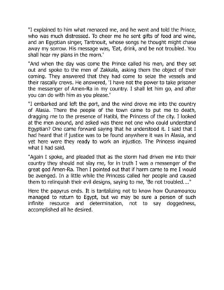"I explained to him what menaced me, and he went and told the Prince,
who was much distressed. To cheer me he sent gifts of food and wine,
and an Egyptian singer, Tantnouit, whose songs he thought might chase
away my sorrow. His message was, 'Eat, drink, and be not troubled. You
shall hear my plans in the morn.'
"And when the day was come the Prince called his men, and they set
out and spoke to the men of Zakkala, asking them the object of their
coming. They answered that they had come to seize the vessels and
their rascally crews. He answered, 'I have not the power to take prisoner
the messenger of Amen-Ra in my country. I shall let him go, and after
you can do with him as you please.'
"I embarked and left the port, and the wind drove me into the country
of Alasia. There the people of the town came to put me to death,
dragging me to the presence of Hatibi, the Princess of the city. I looked
at the men around, and asked was there not one who could understand
Egyptian? One came forward saying that he understood it. I said that I
had heard that if justice was to be found anywhere it was in Alasia, and
yet here were they ready to work an injustice. The Princess inquired
what I had said.
"Again I spoke, and pleaded that as the storm had driven me into their
country they should not slay me, for in truth I was a messenger of the
great god Amen-Ra. Then I pointed out that if harm came to me I would
be avenged. In a little while the Princess called her people and caused
them to relinquish their evil designs, saying to me, 'Be not troubled...."
Here the papyrus ends. It is tantalizing not to know how Ounamounou
managed to return to Egypt, but we may be sure a person of such
infinite resource and determination, not to say doggedness,
accomplished all he desired.
 