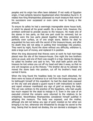 peoples and its origin has often been debated. If not really of Egyptian
origin, it had certainly become Egyptianized when Herodotus found it. It
relates how King Rhampsinites possessed so much treasure that none of
his successors ever surpassed or even came near to having a like
amount.
To ensure its safety he had a seemingly impregnable stone house built,
in which he placed all his great wealth. By a clever trick, however, the
architect contrived to provide access to the treasure. He made one of
the stones in two parts, so that one part could be removed; but so
skilfully were the two parts placed together that they presented a
perfectly even surface, as of one single stone. Before he died he
acquainted his two sons with the secret of the treasure-house, and after
his death they did not delay in putting their knowledge into practice.
They went by night, found the stone without any difficulty, withdrew it,
stole a large sum of money, and replaced it in position.
When the king discovered that thieves were at work he had man-traps
placed near the site of the treasure-house. One night the two brothers
came as usual, and one of them was caught in a trap. Seeing his danger,
he called his brother and said to him, "We shall both perish and the
treasure be lost unless you cut off my head and take it away, so that no
one will recognize us as the thieves." The brother did as he advised: he
moved the stone back into position, cut off his brother's head and
carried it home.
When the king found the headless body he was much disturbed, for
there were no traces of entrance to or exit from the treasure-house, and
he bethought himself of this expedient: he had the dead body exposed
on the city wall and placed a guard round it with instructions to watch
and report whoever manifested any sign of grief on seeing the body.
This act was contrary to the practice of the Egyptians, who had usually
too much respect for the dead to indulge in it. Even in the case of an
executed criminal the remains were returned to the relatives to be
embalmed. Nevertheless Rhampsinites considered himself justified in
adopting this measure. The body was exposed, and the mother,
although she did not betray any sign of grief, insisted on her other son
bringing it to her; otherwise she threatened to divulge his secret to the
king. Seeing that he dared not disobey, the son devised a stratagem. He
 