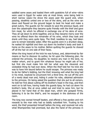 saddled some asses and loaded them with goatskins full of wine—skins
were used in Egypt for water only at most times, wine being held in
short narrow vases—he drove the asses past the guard and, when
passing, stealthily untied one or two of the skins, and as the wine ran
down and flowed on the ground began to beat his head and make a
great outcry. The guards ran for vessels to save the precious liquid, and
over the catastrophe they became quite friendly with the thief and gave
him meat, for which he offered in exchange one of his skins of wine.
They all sat down to drink together, and as they became merry over the
wine he offered them the remainder of his wine, which they took and
drank until they were quite tipsy. The thief, needless to say, had taken
care to remain tolerably sober. After the guards were in a drunken sleep,
he waited till nightfall and then cut down his brother's body and took it
home on the asses to his mother. Before quitting the guards he shaved
off all the hair on one side of their faces.
When the king heard of the trick he was furious, and, determined by fair
means or foul to discover its author, he hit upon the following plan. He
ordered the princess, his daughter, to receive any man in the land, no
matter whom, and to grant him whatever favour he might ask of her,
but first she must make him tell her what was the cleverest and
wickedest thing he had ever done. When the thief told her his trick she
was to have him bound before he could escape. The princess was ready
to do her father's bidding, but the thief, knowing well what the king had
in his mind, resolved to circumvent him a third time. He cut off the arm
of a newly dead man and, hiding it under his robe, obtained admission
to the princess. On being asked the question that she put to all comers,
he told her first about cutting off his brother's head in the trap, and then
went on to tell how, having made the guards tipsy, he had cut down his
brother's body. She at once called out and tried to seize him, but he
placed in her hand that of the dead man, which she grasped firmly,
believing it to be the thief's, and he escaped in the darkness of the
room.
The king now owned himself beaten, and offered a free pardon and rich
rewards to the man who had so boldly outwitted him. Trusting to his
word, the thief presented himself before the king, and received not only
what Rhampsinites had promised, but also the hand of the princess in
 