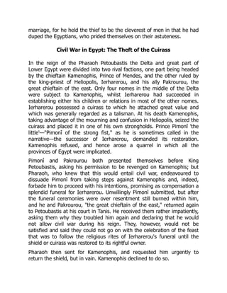 marriage, for he held the thief to be the cleverest of men in that he had
duped the Egyptians, who prided themselves on their astuteness.
Civil War in Egypt: The Theft of the Cuirass
In the reign of the Pharaoh Petoubastis the Delta and great part of
Lower Egypt were divided into two rival factions, one part being headed
by the chieftain Kamenophis, Prince of Mendes, and the other ruled by
the king-priest of Heliopolis, Ierharerou, and his ally Pakrourou, the
great chieftain of the east. Only four nomes in the middle of the Delta
were subject to Kamenophis, whilst Ierharerou had succeeded in
establishing either his children or relations in most of the other nomes.
Ierharerou possessed a cuirass to which he attached great value and
which was generally regarded as a talisman. At his death Kamenophis,
taking advantage of the mourning and confusion in Heliopolis, seized the
cuirass and placed it in one of his own strongholds. Prince Pimonî 'the
little'—"Pimonî of the strong fist," as he is sometimes called in the
narrative—the successor of Ierharerou, demanded its restoration.
Kamenophis refused, and hence arose a quarrel in which all the
provinces of Egypt were implicated.
Pimonî and Pakrourou both presented themselves before King
Petoubastis, asking his permission to be revenged on Kamenophis; but
Pharaoh, who knew that this would entail civil war, endeavoured to
dissuade Pimonî from taking steps against Kamenophis and, indeed,
forbade him to proceed with his intentions, promising as compensation a
splendid funeral for Ierharerou. Unwillingly Pimonî submitted, but after
the funeral ceremonies were over resentment still burned within him,
and he and Pakrourou, "the great chieftain of the east," returned again
to Petoubastis at his court in Tanis. He received them rather impatiently,
asking them why they troubled him again and declaring that he would
not allow civil war during his reign. They, however, would not be
satisfied and said they could not go on with the celebration of the feast
that was to follow the religious rites of Ierharerou's funeral until the
shield or cuirass was restored to its rightful owner.
Pharaoh then sent for Kamenophis, and requested him urgently to
return the shield, but in vain. Kamenophis declined to do so.
 