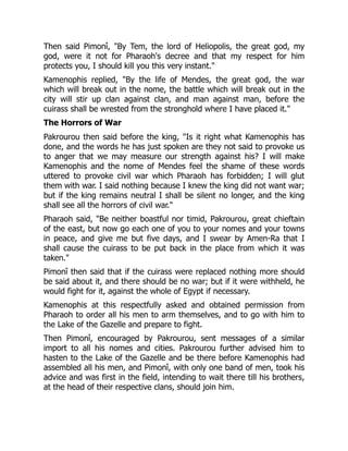 Then said Pimonî, "By Tem, the lord of Heliopolis, the great god, my
god, were it not for Pharaoh's decree and that my respect for him
protects you, I should kill you this very instant."
Kamenophis replied, "By the life of Mendes, the great god, the war
which will break out in the nome, the battle which will break out in the
city will stir up clan against clan, and man against man, before the
cuirass shall be wrested from the stronghold where I have placed it."
The Horrors of War
Pakrourou then said before the king, "Is it right what Kamenophis has
done, and the words he has just spoken are they not said to provoke us
to anger that we may measure our strength against his? I will make
Kamenophis and the nome of Mendes feel the shame of these words
uttered to provoke civil war which Pharaoh has forbidden; I will glut
them with war. I said nothing because I knew the king did not want war;
but if the king remains neutral I shall be silent no longer, and the king
shall see all the horrors of civil war."
Pharaoh said, "Be neither boastful nor timid, Pakrourou, great chieftain
of the east, but now go each one of you to your nomes and your towns
in peace, and give me but five days, and I swear by Amen-Ra that I
shall cause the cuirass to be put back in the place from which it was
taken."
Pimonî then said that if the cuirass were replaced nothing more should
be said about it, and there should be no war; but if it were withheld, he
would fight for it, against the whole of Egypt if necessary.
Kamenophis at this respectfully asked and obtained permission from
Pharaoh to order all his men to arm themselves, and to go with him to
the Lake of the Gazelle and prepare to fight.
Then Pimonî, encouraged by Pakrourou, sent messages of a similar
import to all his nomes and cities. Pakrourou further advised him to
hasten to the Lake of the Gazelle and be there before Kamenophis had
assembled all his men, and Pimonî, with only one band of men, took his
advice and was first in the field, intending to wait there till his brothers,
at the head of their respective clans, should join him.
 