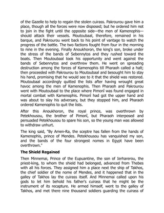 of the Gazelle to help to regain the stolen cuirass. Pakrourou gave him a
place, though all the forces were now disposed; but he ordered him not
to join in the fight until the opposite side—the men of Kamenophis—
should attack their vessels. Moutoubaal, therefore, remained in his
barque, and Pakrourou went back to his point of vantage to watch the
progress of the battle. The two factions fought from four in the morning
to nine in the evening. Finally Anoukhoron, the king's son, broke under
the stress of the bands of Sebennytos and they rushed toward the
boats. Then Moutoubaal took his opportunity and went against the
bands of Sebennytos and overthrew them. He went on spreading
destruction among the forces of Kamenophis till Pharaoh called a halt;
then proceeded with Pakrourou to Moutoubaal and besought him to stay
his hand, promising that he would see to it that the shield was restored.
Moutoubaal accordingly quitted the lists after having wrought great
havoc among the men of Kamenophis. Then Pharaoh and Pakrourou
went with Moutoubaal to the place where Pimonî was found engaged in
mortal combat with Kamenophis. Pimonî had got the upper hand and
was about to slay his adversary, but they stopped him, and Pharaoh
ordered Kamenophis to quit the lists.
After this Anoukhoron, the royal prince, was overthrown by
Petekhousou, the brother of Pimonî, but Pharaoh interposed and
persuaded Petekhousou to spare his son, so the young man was allowed
to withdraw unhurt.
The king said, "By Amen-Ra, the sceptre has fallen from the hands of
Kamenophis, prince of Mendes. Petekhousou has vanquished my son,
and the bands of the four strongest nomes in Egypt have been
overthrown."
The Shield Regained
Then Minnemai, Prince of the Eupuantine, the son of Ierharerou, the
priest-king, to whom the shield had belonged, advanced from Thebes
with all his forces. They assigned him a place next the ship of Takhos,
the chief soldier of the nome of Mendes, and it happened that in the
galley of Takhos lay the cuirass itself. And Minnemai called upon his
gods to let him behold his father's cuirass that he might be the
instrument of its recapture. He armed himself, went to the galley of
Takhos, and met there nine thousand soldiers guarding the cuirass of
 