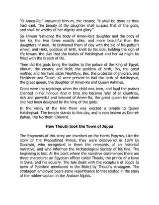 "O Amen-Ra," answered Khnum, the creator, "it shall be done as thou
hast said. The beauty of thy daughter shall surpass that of the gods,
and shall be worthy of her dignity and glory."
So Khnum fashioned the body of Amen-Ra's daughter and the body of
her ka, the two forms exactly alike, and more beautiful than the
daughters of men. He fashioned them of clay with the aid of his potter's
wheel, and Hekt, goddess of birth, knelt by his side, holding the sign of
life toward the clay that the bodies of Hatshepsut and her ka might be
filled with the breath of life.
Then did the gods bring the bodies to the palace of the King of Egypt.
Khnum, the creator, and Hekt, the goddess of birth, Isis, the great
mother, and her twin sister Nephthys, Bes, the protector of children, and
Meskhent and Ta-urt, all were present to hail the birth of Hatshepsut,
the great queen, the daughter of Amen-Ra and Queen Aahmes.
Great were the rejoicings when the child was born, and loud the praises
chanted in her honour. And in time she became ruler of all countries,
rich and powerful and beloved of Amen-Ra, the great queen for whom
she had been designed by the king of the gods.
In the valley of the Nile there was erected a temple to Queen
Hatshepsut. The temple stands to this day, and is now known as Deir-el-
Bahari, the Northern Convent.
How Thoutii took the Town of Joppa
The fragments of this story are inscribed on the Harris Papyrus. Like the
story of the Predestined Prince, they were discovered in 1874 by
Goodwin, who recognized in them the remnants of an historical
narrative, and who informed the Archæological Society of his find. The
beginning is lost. At the point where the narrative commences there are
three characters: an Egyptian officer called Thoutii, the prince of a town
in Syria, and his equerry. The tale deals with the recapture of Joppa (a
town of Palestine mentioned in the Bible) by Thoutii's stratagem. The
stratagem employed bears some resemblance to that related in the story
of the robber-captain in the Arabian Nights.
 