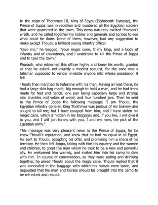 In the reign of Thothmes III, King of Egypt (Eighteenth Dynasty), the
Prince of Joppa rose in rebellion and murdered all the Egyptian soldiers
that were quartered in the town. This news naturally excited Pharaoh's
wrath, and he called together his nobles and generals and scribes to see
what could be done. None of them, however, had any suggestion to
make except Thoutii, a brilliant young infantry officer.
"Give me," he begged, "your magic cane, O my king, and a body of
infantry and of charioteers, and I undertake to kill the Prince of Joppa
and to take the town."
Pharaoh, who esteemed this officer highly and knew his worth, granted
all that he asked—not exactly a modest request, for the cane was a
talisman supposed to render invisible anyone into whose possession it
fell.
Thoutii then marched to Palestine with his men. Having arrived there, he
had a large skin bag made, big enough to hold a man, and he had irons
made for feet and hands, one pair being especially large and strong;
also shackles and yokes of wood, and four hundred jars. Then he sent
to the Prince of Joppa the following message: "I am Thoutii, the
Egyptian infantry general. King Thothmes was jealous of my bravery and
sought to kill me; but I have escaped from him, and I have stolen his
magic cane, which is hidden in my baggage; and, if you like, I will give it
to you, and I will join forces with you, I and my men, the pick of the
Egyptian army."
This message was very pleasant news to the Prince of Joppa, for he
knew Thoutii's reputation, and knew that he had no equal in all Egypt.
He sent to Thoutii, accepting his offer, and promising him a share of his
territory. He then left Joppa, taking with him his equerry and the women
and children, to greet the man whom he took to be a new and powerful
ally. He welcomed him warmly, and invited him into his camp to dine
with him. In course of conversation, as they were eating and drinking
together, he asked Thoutii about the magic cane. Thoutii replied that it
was concealed in the baggage with which his horses were laden, and
requested that his men and horses should be brought into the camp to
be refreshed and rested.
 