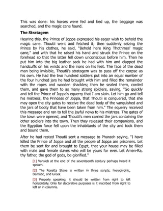 This was done: his horses were fed and tied up, the baggage was
searched, and the magic cane found.
The Stratagem
Hearing this, the Prince of Joppa expressed his eager wish to behold the
magic cane. Thoutii went and fetched it; then suddenly seizing the
Prince by his clothes, he said, "Behold here King Thothmes' magic
cane," and with that he raised his hand and struck the Prince on the
forehead so that the latter fell down unconscious before him. Then he
put him into the big leather sack he had with him and clapped the
handcuffs on his wrists and the irons on his feet. The face of the dead
man being invisible, Thoutii's stratagem was to pass off the corpse as
his own. He had the two hundred soldiers put into an equal number of
the four hundred jars he had brought with him and filled the remainder
with the ropes and wooden shackles; then he sealed them, corded
them, and gave them to as many strong soldiers, saying, "Go quickly
and tell the Prince of Joppa's equerry that I am slain. Let him go and tell
his mistress, the Princess of Joppa, that Thoutii is conquered, that she
may open the city gates to receive the dead body of the vanquished and
the jars of booty that have been taken from him." The equerry received
this message and ran to tell the joyful news to his mistress. The gates of
the town were opened, and Thoutii's men carried the jars containing the
other soldiers into the town. Then they released their companions, and
the Egyptian force fell upon the inhabitants of the city and took them
and bound them.
After he had rested Thoutii sent a message to Pharaoh saying, "I have
killed the Prince of Joppa and all the people of Joppa are prisoners. Let
them be sent for and brought to Egypt, that your house may be filled
with male and female slaves who will be yours for ever. Let Amen-Ra,
thy father, the god of gods, be glorified."
[1] Vansleb at the end of the seventeenth century perhaps heard it
spoken.
[2] The Rosetta Stone is written in three scripts, hieroglyphic,
Demotic, and Greek.
[3] Properly speaking, it should be written from right to left
horizontally. Only for decorative purposes is it inscribed from right to
left or in columns.
 