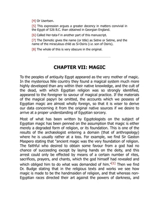 [4] Or Usertsen.
[5] This expression argues a greater decency in matters convivial in
the Egypt of 526 B.C. than obtained in Georgian England.
[6] Called Her-tata-f in another part of this manuscript.
[7] The Demotic gives the name (or title) as Setne or Setme, and the
name of the miraculous child as Si-Osiris (i.e. son of Osiris).
[8] The whole of this is very obscure in the original.
CHAPTER VII: MAGIC
To the peoples of antiquity Egypt appeared as the very mother of magic.
In the mysterious Nile country they found a magical system much more
highly developed than any within their native knowledge, and the cult of
the dead, with which Egyptian religion was so strongly identified,
appeared to the foreigner to savour of magical practice. If the materials
of the magical papyri be omitted, the accounts which we possess of
Egyptian magic are almost wholly foreign, so that it is wiser to derive
our data concerning it from the original native sources if we desire to
arrive at a proper understanding of Egyptian sorcery.
Most of what has been written by Egyptologists on the subject of
Egyptian magic has been penned on the assumption that magic is either
merely a degraded form of religion, or its foundation. This is one of the
results of the archæologist entering a domain (that of anthropology)
where he is usually rather at a loss. For example, we find Sir Gaston
Maspero stating that "ancient magic was the very foundation of religion.
The faithful who desired to obtain some favour from a god had no
chance of succeeding except by laying hands on the deity, and this
arrest could only be effected by means of a certain number of rites,
sacrifices, prayers, and chants, which the god himself had revealed and
which obliged him to do what was demanded of him."[1] Then we find
Dr. Budge stating that in the religious texts and works we see how
magic is made to be the handmaiden of religion, and that whereas non-
Egyptian races directed their art against the powers of darkness, and
 