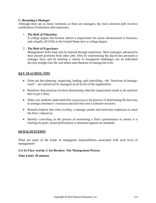 Copyright © 2017 Pearson Education, Inc. 5-4
C. Becoming a Manager
Although there are as many variations as there are managers, the most common path involves
combination of education and experience.
1. The Role of Education
A college degree has become almost a requirement for career advancement in business,
and virtually all CEOs in the United States have a college degree.
2. The Role of Experience
Management skills must also be learned through experience. Most managers advanced to
their present positions from other jobs. Only by experiencing the day-to-day pressures a
manager faces and by meeting a variety of managerial challenges can an individual
develop insights into the real nature and character of managerial work.
KEY TEACHING TIPS
 Point out that planning, organizing, leading, and controlling—the “functions of manage-
ment”—are carried out by managers at all levels of the organization.
 Reinforce that planning involves determining what the organization needs to do and how
best to get it done.
 Make sure students understand that organizing is the process of determining the best way
to arrange a business’s resources and activities into a coherent structure.
 Remind students that when leading, a manager guides and motivates employees to meet
the firm’s objectives.
 Identify controlling as the process of monitoring a firm’s performance to ensure it is
meeting its goals; actual performance is measured against set standards.
QUICK QUESTION
What are some of the kinds of managerial responsibilities associated with each level of
management?
Use In-Class Activity 1: Ice-Breaker: The Management Process
Time Limit: 30 minutes
 