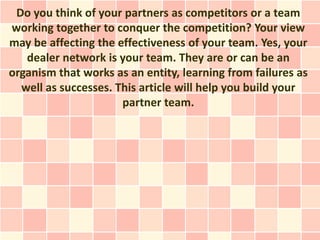 Do you think of your partners as competitors or a team
working together to conquer the competition? Your view
may be affecting the effectiveness of your team. Yes, your
   dealer network is your team. They are or can be an
organism that works as an entity, learning from failures as
  well as successes. This article will help you build your
                      partner team.
 