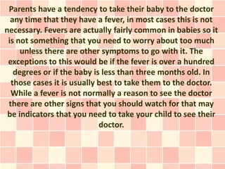 Parents have a tendency to take their baby to the doctor
  any time that they have a fever, in most cases this is not
necessary. Fevers are actually fairly common in babies so it
 is not something that you need to worry about too much
     unless there are other symptoms to go with it. The
 exceptions to this would be if the fever is over a hundred
   degrees or if the baby is less than three months old. In
  those cases it is usually best to take them to the doctor.
  While a fever is not normally a reason to see the doctor
 there are other signs that you should watch for that may
 be indicators that you need to take your child to see their
                            doctor.
 