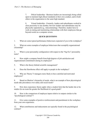 Part 2—The Business of Managing
Copyright © 2015 Pearson Canada Inc.
288
7. Ethical leadership—Business leaders are increasingly being called
upon to maintain high ethical standards in their own conduct, and to hold
others in the organization to the same high standard.
8. Virtual leadership—Formerly, leaders and subordinates worked in
close proximity to one another, but now leaders and subordinates may be
physically separated (e.g., telecommuting). Therefore, leaders have to
work at crating and maintaining relationships with their employees that go
beyond words on a computer screen.
QUICK QUESTIONS
1. What are some typical performance behaviours expected of you in the workplace?
2. What are some examples of employee behaviours that exemplify organizational
citizenship?
3. What is your personality configuration with respect to the “big five” personality
traits?
4. How might a company benefit from high degrees of job satisfaction and
organizational commitment among its employees?
5. What is the theory behind scientific management?
6. Does the Hawthorne effect still apply to people in the workplace?
7. Why are Theory Y managers more likely to have satisfied and motivated
employees?
8. Based on Maslow’s hierarchy of needs, what is an example of how physiological
needs take precedence over safety and social needs?
9. How does expectancy theory apply when a student feels that the harder she or he
studies for an exam the greater the likelihood of a good grade?
10. How is the comparison of employee inputs relative to outputs similar to the
“psychological contract”?
11. Give some examples of positive reinforcement and punishment in the workplace
from your own experience.
12. What contributions and inducements are typically found in the psychological
contract?
 