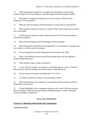 Chapter 9—Motivating, Satisfying, and Leading Employees
Copyright © 2015 Pearson Canada Inc.
289
13. With management by objectives, managers and subordinates set goals and
evaluate progress over time. What are some advantages and disadvantages of MBO?
14. Participative management programs are not for everyone. What are some
drawbacks of such programs?
15. What are some advantages and disadvantages of using teams in organizations?
16. What qualities would you look for in a mentor? What kind of mentor do you think
you would make?
17. In what types of situations might employees benefit from work-share programs
and flextime programs?
18. What are the advantages and disadvantages of telecommuting?
19. What distinguishes leadership from management? Can someone be a manager and
not a leader, or a leader and not a manager?
20. The trait approach was all but abandoned several decades ago. Why?
21. What is the difference between task-focused leader behaviour and employee-
focused leader behaviour?
22. What attributes make a leader charismatic?
23. “A new role for a leader is to become a coach rather than an overseer.” Explain
this statement. What has brought about this change in leadership focus?
24. Do men and women tend to lead differently? If so, how?
25. Is Canada a collectivist culture or an individualist culture?
26. What contemporary issues might have increased the attention placed on ethical
leadership in recent years?
27. Virtual leadership involves managing employees who work in different locations
than the manager. What are some advantages and disadvantages of virtual leadership
from the manager’s perspective?
IN-CLASS EXERCISES
Exercise #1: Balancing Inducements and Contributions
Activity Overview:
 