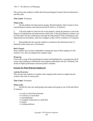 Part 2—The Business of Managing
Copyright © 2015 Pearson Canada Inc.
290
This activity asks students to think about the psychological contract between themselves
and their jobs.
Time Limit: 30 minutes
What to Do:
1. Divide students into three-person groups. Remind students what it means to have
a psychological contract, and what person-job fit refers to. (5 minutes)
2. Tell each student to interview his or her partners, asking the partners to assess the
balance of contributions and inducements at their jobs. Is the psychological contract even
for both sides? Do the contributions outweigh the inducements? If the contributions and
inducements do not balance, what has to happen so they will be in balance? (15 minutes)
3. Reassemble the class and ask students to summarize the information they’ve
obtained in their interviews. (10 minutes)
Don’t Forget:
Some students may not feel comfortable revealing the name of their employer in this
scenario; if so, they can disguise the company name.
Wrap-Up:
Close with a recap of the psychological contract and highlight how a good person-job fit
occurs when employee contributions and company inducements line up. Ultimately, this
results in higher performance and more positive attitudes.
Exercise #2: What Motivates Employees?
Activity Overview:
This activity asks students to consider what companywide incentives might motivate
workers who work in various jobs.
Time Limit: 30 minutes
What to Do:
1. Divide the class into small groups and assign each group to one of the jobs below.
(5 minutes)
• A cook at a fast-food restaurant
• A waitress at a local diner
• A groundskeeper
• A computer technician at a small firm
• A janitor
• A college professor
 
