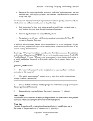Chapter 9—Motivating, Satisfying, and Leading Employees
Copyright © 2015 Pearson Canada Inc.
293
• Response sheets provide data for measuring individual patient outcomes, nursing
unit outcomes, and staff performance outcomes for every health-care problem on
every work shift.
The new system delivered immediate improvement results on specific care standards for
which nurses are held accountable, such as the following:
• Infection-control actions were properly implemented 95 percent of the time by
staff without direction from the infection-control specialist.
• Number of patient falls was reduced by 60 percent.
• For patients over 65 years old, hospital-acquired constipation fell from 25
percent to less than 3 percent.
In addition, orientation time for new nurses was reduced—at a cost savings of $500 per
nurse—because performance expectations and treatment standards are explained in the
bedside nursing documentation.
Receiving a 100-percent compliance score from the Joint Commission on Accreditation
of Healthcare Organizations (JCAHO), the new system reinforces comments by JCAHO
President Dennis O’Leary: “Measures and measurement systems that are truly going to
be usable and helpful for people in the trenches will need to be simple, frugal, and
focused.”
Questions for Discussion
1. How can reinforcement/behavior modification be used to enhance employee
motivation in this scenario?
2. How might managers apply management by objectives in this scenario in an
attempt to enhance motivation?
--------------------------------------------------------------------------------------------------------
2. Divide students into three-member groups and ask them to develop responses to
the case questions (15 minutes):
3. Reassemble the class and discuss the groups’ comments. (15 minutes)
Don’t Forget:
Students may also want to tie in employee empowerment and participative management
techniques when considering the previously mentioned options.
Wrap-Up:
Close the discussion with a recap of reinforcement/behavior modification and a
discussion of the pros and cons of management by objectives.
 
