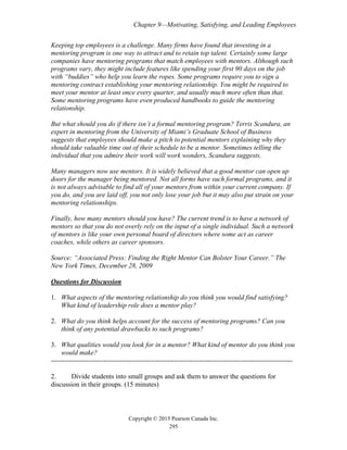 Chapter 9—Motivating, Satisfying, and Leading Employees
Copyright © 2015 Pearson Canada Inc.
295
Keeping top employees is a challenge. Many firms have found that investing in a
mentoring program is one way to attract and to retain top talent. Certainly some large
companies have mentoring programs that match employees with mentors. Although such
programs vary, they might include features like spending your first 90 days on the job
with “buddies” who help you learn the ropes. Some programs require you to sign a
mentoring contract establishing your mentoring relationship. You might be required to
meet your mentor at least once every quarter, and usually much more often than that.
Some mentoring programs have even produced handbooks to guide the mentoring
relationship.
But what should you do if there isn’t a formal mentoring program? Terris Scandura, an
expert in mentoring from the University of Miami’s Graduate School of Business
suggests that employees should make a pitch to potential mentors explaining why they
should take valuable time out of their schedule to be a mentor. Sometimes telling the
individual that you admire their work will work wonders, Scandura suggests.
Many managers now use mentors. It is widely believed that a good mentor can open up
doors for the manager being mentored. Not all forms have such formal programs, and it
is not always advisable to find all of your mentors from within your current company. If
you do, and you are laid off, you not only lose your job but it may also put strain on your
mentoring relationships.
Finally, how many mentors should you have? The current trend is to have a network of
mentors so that you do not overly rely on the input of a single individual. Such a network
of mentors is like your own personal board of directors where some act as career
coaches, while others as career sponsors.
Source: “Associated Press: Finding the Right Mentor Can Bolster Your Career.” The
New York Times, December 28, 2009
Questions for Discussion
1. What aspects of the mentoring relationship do you think you would find satisfying?
What kind of leadership role does a mentor play?
2. What do you think helps account for the success of mentoring programs? Can you
think of any potential drawbacks to such programs?
3. What qualities would you look for in a mentor? What kind of mentor do you think you
would make?
----------------------------------------------------------------------------------------------------------
2. Divide students into small groups and ask them to answer the questions for
discussion in their groups. (15 minutes)
 