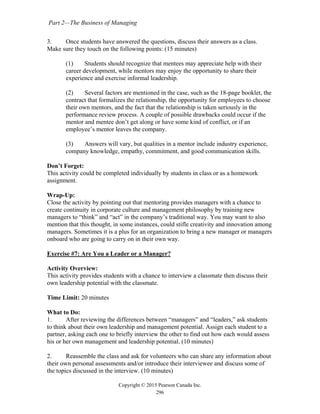Part 2—The Business of Managing
Copyright © 2015 Pearson Canada Inc.
296
3. Once students have answered the questions, discuss their answers as a class.
Make sure they touch on the following points: (15 minutes)
(1) Students should recognize that mentees may appreciate help with their
career development, while mentors may enjoy the opportunity to share their
experience and exercise informal leadership.
(2) Several factors are mentioned in the case, such as the 18-page booklet, the
contract that formalizes the relationship, the opportunity for employees to choose
their own mentors, and the fact that the relationship is taken seriously in the
performance review process. A couple of possible drawbacks could occur if the
mentor and mentee don’t get along or have some kind of conflict, or if an
employee’s mentor leaves the company.
(3) Answers will vary, but qualities in a mentor include industry experience,
company knowledge, empathy, commitment, and good communication skills.
Don’t Forget:
This activity could be completed individually by students in class or as a homework
assignment.
Wrap-Up:
Close the activity by pointing out that mentoring provides managers with a chance to
create continuity in corporate culture and management philosophy by training new
managers to “think” and “act” in the company’s traditional way. You may want to also
mention that this thought, in some instances, could stifle creativity and innovation among
managers. Sometimes it is a plus for an organization to bring a new manager or managers
onboard who are going to carry on in their own way.
Exercise #7: Are You a Leader or a Manager?
Activity Overview:
This activity provides students with a chance to interview a classmate then discuss their
own leadership potential with the classmate.
Time Limit: 20 minutes
What to Do:
1. After reviewing the differences between “managers” and “leaders,” ask students
to think about their own leadership and management potential. Assign each student to a
partner, asking each one to briefly interview the other to find out how each would assess
his or her own management and leadership potential. (10 minutes)
2. Reassemble the class and ask for volunteers who can share any information about
their own personal assessments and/or introduce their interviewee and discuss some of
the topics discussed in the interview. (10 minutes)
 