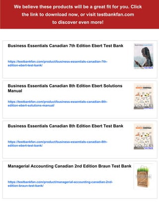 We believe these products will be a great fit for you. Click
the link to download now, or visit testbankfan.com
to discover even more!
Business Essentials Canadian 7th Edition Ebert Test Bank
https://testbankfan.com/product/business-essentials-canadian-7th-
edition-ebert-test-bank/
Business Essentials Canadian 8th Edition Ebert Solutions
Manual
https://testbankfan.com/product/business-essentials-canadian-8th-
edition-ebert-solutions-manual/
Business Essentials Canadian 8th Edition Ebert Test Bank
https://testbankfan.com/product/business-essentials-canadian-8th-
edition-ebert-test-bank/
Managerial Accounting Canadian 2nd Edition Braun Test Bank
https://testbankfan.com/product/managerial-accounting-canadian-2nd-
edition-braun-test-bank/
 