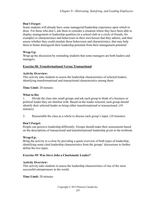 Chapter 9—Motivating, Satisfying, and Leading Employees
Copyright © 2015 Pearson Canada Inc.
297
Don’t Forget:
Some students will already have some managerial/leadership experience upon which to
draw. For those who don’t, ask them to consider a situation where they have been able to
display management or leadership qualities (in a school club or a circle of friends, for
example) or characteristics and behaviours in their own bosses that they admire, and then
assess whether they could emulate those behaviours and characteristics; that may help
them to better distinguish their leadership potential from their management potential.
Wrap Up:
Wrap up the discussion by reminding students that some managers are both leaders and
managers.
Exercise #8: Transformational Versus Transactional
Activity Overview:
This activity asks students to assess the leadership characteristics of selected leaders,
identifying transformational and transactional characteristics among them.
Time Limit: 20 minutes
What to Do:
1. Divide the class into small groups and ask each group to think of a business or
political leader they are familiar with. Based on the leader selected, each group should
identify their selected leader as being either transformational or transactional. (10
minutes)
2. Reassemble the class as a whole to discuss each group’s input. (10 minutes)
Don’t Forget:
People can perceive leadership differently. Groups should make their assessments based
on the descriptions of transactional and transformational leadership given in the textbook.
Wrap-Up:
Bring the activity to a close by providing a quick overview of both types of leadership,
identifying some cited leadership characteristics from the groups’ discussions to further
define the two types.
Exercise #9: Was Steve Jobs a Charismatic Leader?
Activity Overview:
This activity asks students to assess the leadership characteristics of one of the most
successful entrepreneurs in the world.
Time Limit: 20 minutes
 