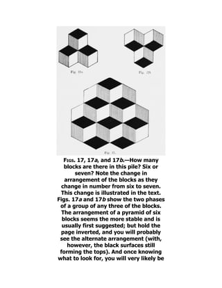 Figs. 17, 17a, and 17b.—How many
blocks are there in this pile? Six or
seven? Note the change in
arrangement of the blocks as they
change in number from six to seven.
This change is illustrated in the text.
Figs. 17a and 17b show the two phases
of a group of any three of the blocks.
The arrangement of a pyramid of six
blocks seems the more stable and is
usually first suggested; but hold the
page inverted, and you will probably
see the alternate arrangement (with,
however, the black surfaces still
forming the tops). And once knowing
what to look for, you will very likely be
 