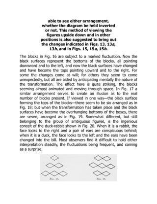 able to see either arrangement,
whether the diagram be held inverted
or not. This method of viewing the
figures upside down and in other
positions is also suggested to bring out
the changes indicated in Figs. 13, 13a,
13b, and in Figs. 15, 15a, 15b.
The blocks in Fig. 16 are subject to a marked fluctuation. Now the
black surfaces represent the bottoms of the blocks, all pointing
downward and to the left, and now the black surfaces have changed
and have become the tops pointing upward and to the right. For
some the changes come at will; for others they seem to come
unexpectedly, but all are aided by anticipating mentally the nature of
the transformation. The effect here is quite striking, the blocks
seeming almost animated and moving through space. In Fig. 17 a
similar arrangement serves to create an illusion as to the real
number of blocks present. If viewed in one way—the black surface
forming the tops of the blocks—there seem to be six arranged as in
Fig. 18; but when the transformation has taken place and the black
surfaces have become the overhanging bottoms of the boxes, there
are seven, arranged as in Fig. 19. Somewhat different, but still
belonging to the group of ambiguous figures, is the ingenious
conceit of the duck-rabbit shown in Fig. 20. When it is a rabbit, the
face looks to the right and a pair of ears are conspicuous behind;
when it is a duck, the face looks to the left and the ears have been
changed into the bill. Most observers find it difficult to hold either
interpretation steadily, the fluctuations being frequent, and coming
as a surprise.
 