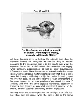 Figs. 18 and 19.
Fig. 20.—Do you see a duck or a rabbit,
or either? (From Harper's Weekly,
originally in Fliegende Blätter.)
All these diagrams serve to illustrate the principle that when the
objective features are ambiguous we see one thing or another
according to the impression that is in the mind's eye; what the
objective factors lack in definiteness the subjective ones supply,
while familiarity, prepossession, as well as other circumstances
influence the result. These illustrations show conclusively that seeing
is not wholly an objective matter depending upon what there is to be
seen, but is very considerably a subjective matter depending upon
the eye that sees. To the same observer a given arrangement of
lines now appears as the representation of one object and now of
another; and from the same objective experience, especially in
instances that demand a somewhat complicated exercise of the
senses, different observers derive very different impressions.
Not only when the sense-impressions are ambiguous or defective,
but when they are vague—when the light is dim or the forms
 