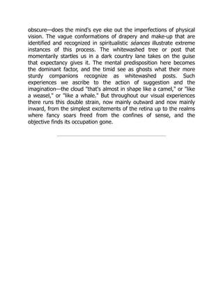 obscure—does the mind's eye eke out the imperfections of physical
vision. The vague conformations of drapery and make-up that are
identified and recognized in spiritualistic séances illustrate extreme
instances of this process. The whitewashed tree or post that
momentarily startles us in a dark country lane takes on the guise
that expectancy gives it. The mental predisposition here becomes
the dominant factor, and the timid see as ghosts what their more
sturdy companions recognize as whitewashed posts. Such
experiences we ascribe to the action of suggestion and the
imagination—the cloud "that's almost in shape like a camel," or "like
a weasel," or "like a whale." But throughout our visual experiences
there runs this double strain, now mainly outward and now mainly
inward, from the simplest excitements of the retina up to the realms
where fancy soars freed from the confines of sense, and the
objective finds its occupation gone.
 