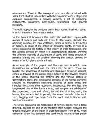 microscopes. Those in the zoölogical room are also provided with
sinks. Each student is furnished with the two microscopes, stage and
eyepiece micrometers, a drawing camera, a set of dissecting
instruments, glassware, note-books, text-books, and general
literature.
The walls opposite the windows are in both rooms lined with cases,
in which there is a fine synoptic series.
In the botanical laboratory this systematic collection begins with
models of bacteria and ends with trees. In other cases, placed in the
adjoining corridor, are representatives, either in alcohol or by means
of models, of most of the orders of flowering plants, as well as a
series illustrating the history of the theory of cross-fertilization, and
the various devices by which it is accomplished; another, showing
the different methods of distribution of seeds and fruits; another, of
parasitic plants; and still another showing the various devices by
means of which plants catch animals.
As an example of the graphic and thorough way in which these
illustrations are worked out, the pines may be cited. There are
fossils; fine specimens of pistillate and staminate flowers in alcohol;
cones; a drawing of the pollen; large models of the flowers; models
of the seeds, showing the embryo and the various stages of
germination; cross and longitudinal sections of the wood; drawings
showing its microscopic structure; pictures of adult trees; and
samples illustrating their economic importance. For the last, the
long-leaved pine of the South is used, and samples are exhibited of
the turpentine, crude and refined; tar and the oil of tar; resin; the
leaves; the same boiled in potash; the same hatcheled into wool;
yarn, bagging and rope made from the wool; and its timber split,
sawn, and dressed.
The series illustrating the fertilization of flowers begins with a large
drawing, adapted by one of the students from Gibson, showing the
gradual evolution of the belief in cross-fertilization from 1682, when
Nehemiah Grew first declared that seed would not set unless pollen
 
